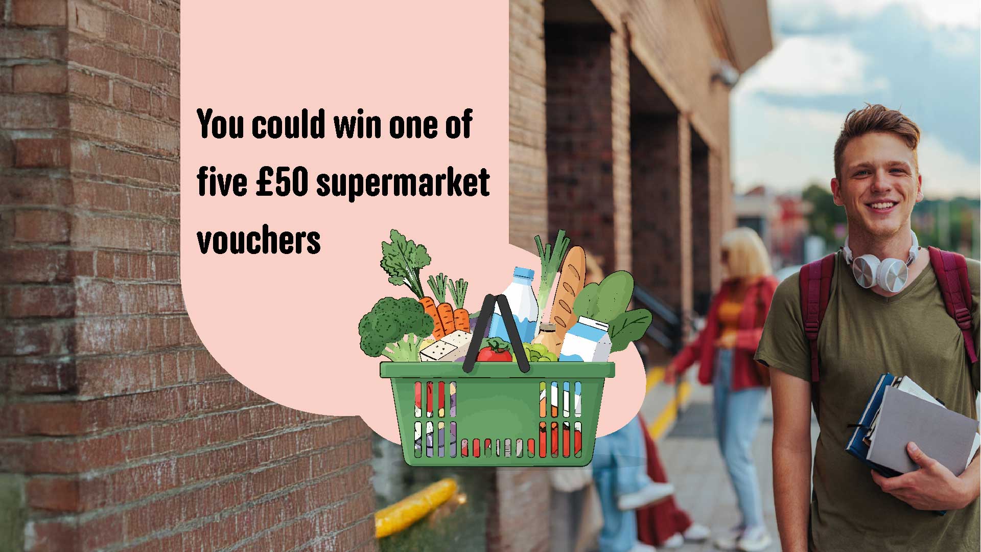 You could win one of five £50 supermarket vouchers, with fruit basket graphic on background of student holding books